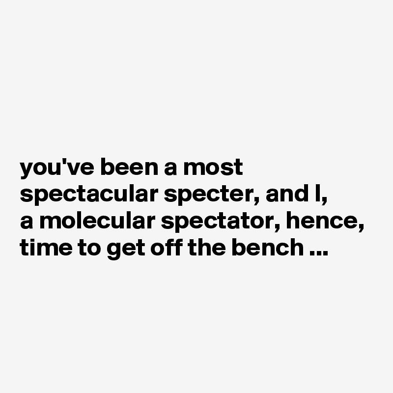




you've been a most spectacular specter, and I, 
a molecular spectator, hence, time to get off the bench ...



