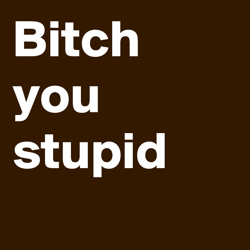 Bitch you stupid
