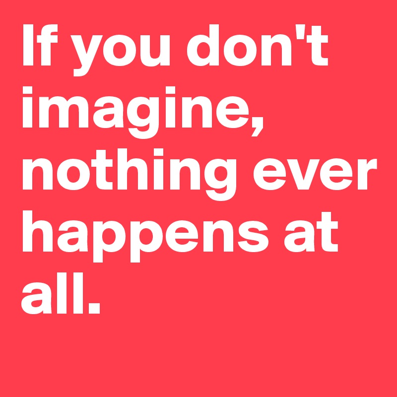 If you don't imagine, nothing ever happens at all. 