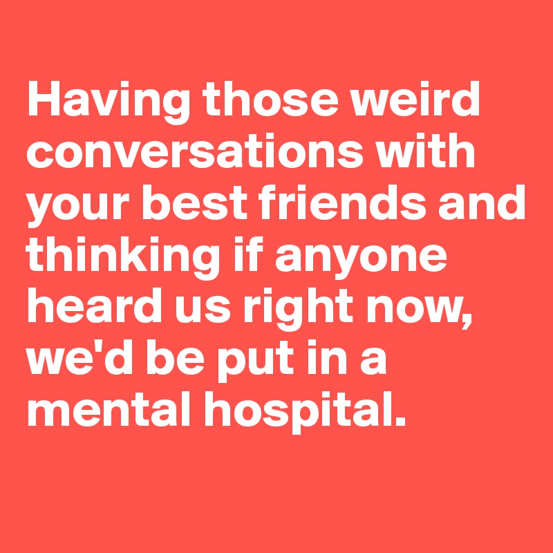 
Having those weird conversations with your best friends and thinking if anyone heard us right now, we'd be put in a mental hospital. 
