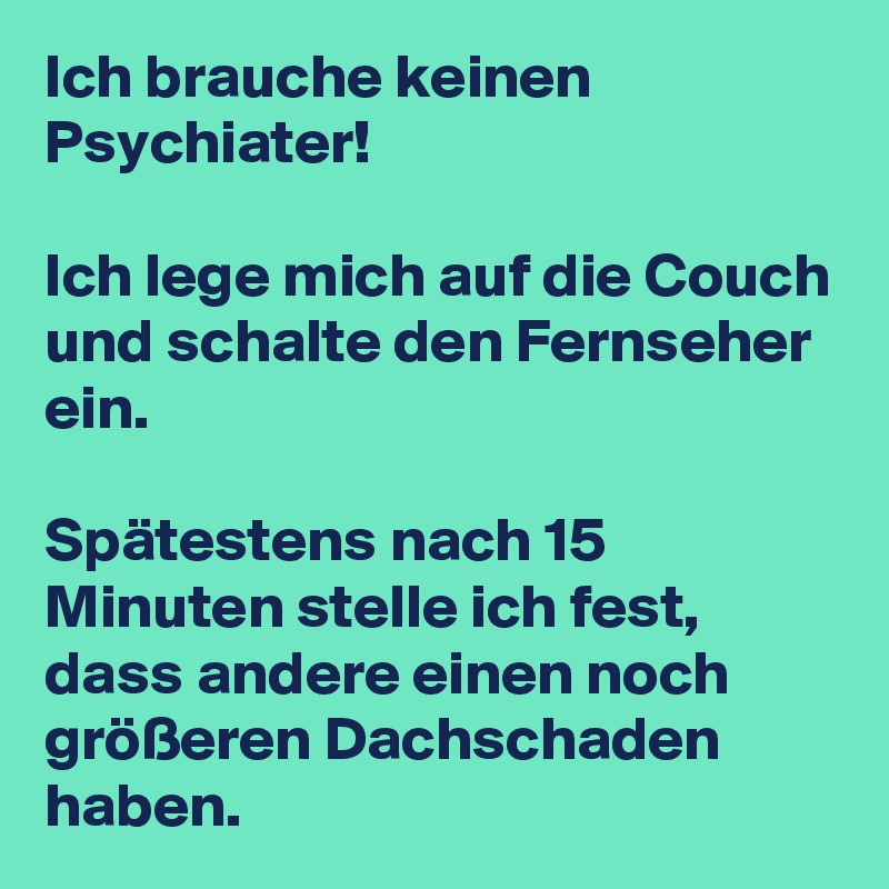 Ich brauche keinen Psychiater!

Ich lege mich auf die Couch und schalte den Fernseher ein.

Spätestens nach 15 Minuten stelle ich fest, dass andere einen noch größeren Dachschaden haben.