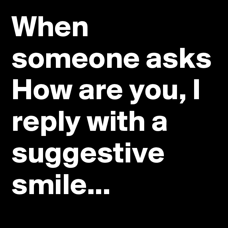When someone asks
How are you, I reply with a suggestive smile...