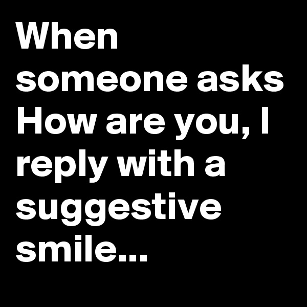 When someone asks
How are you, I reply with a suggestive smile...