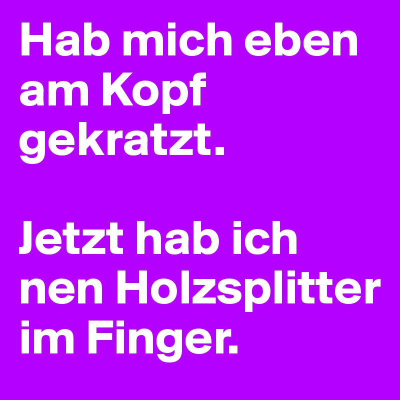 Hab mich eben am Kopf gekratzt. 

Jetzt hab ich nen Holzsplitter im Finger. 