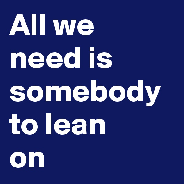 All we need is somebody to lean
on