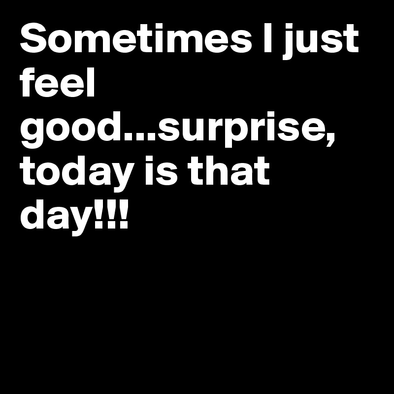 Sometimes I just feel good...surprise, today is that day!!!


