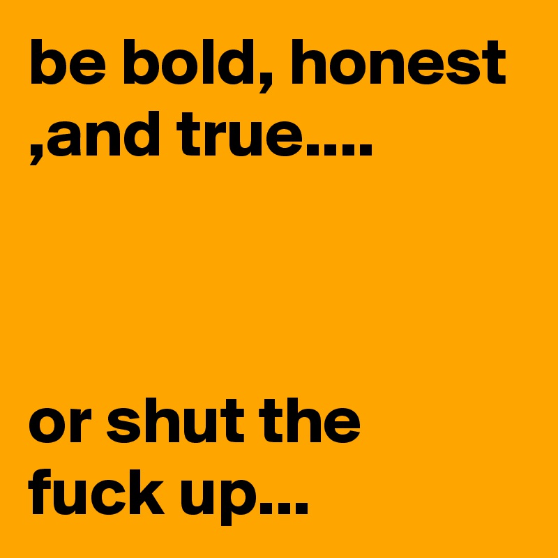 be bold, honest ,and true....



or shut the fuck up...