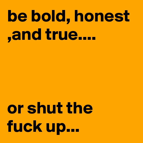 be bold, honest ,and true....



or shut the fuck up...