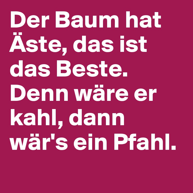 Der Baum hat Äste, das ist das Beste. Denn wäre er kahl, dann wär's ein Pfahl.  
