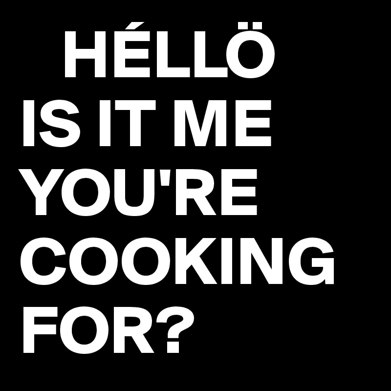    HÉLLÖ
IS IT ME YOU'RE 
COOKING FOR?