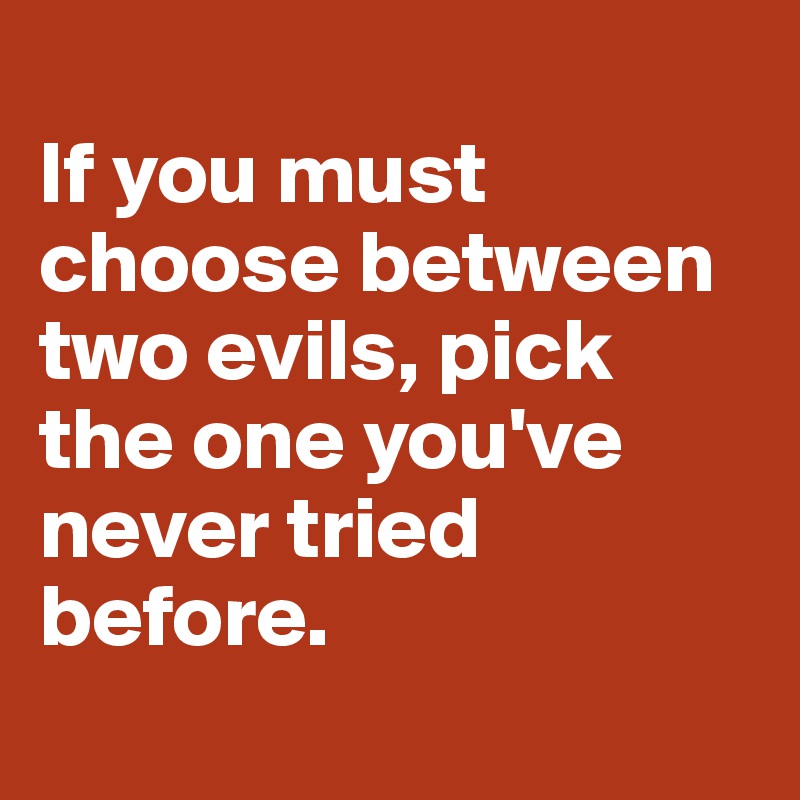 
If you must choose between two evils, pick the one you've never tried before.
