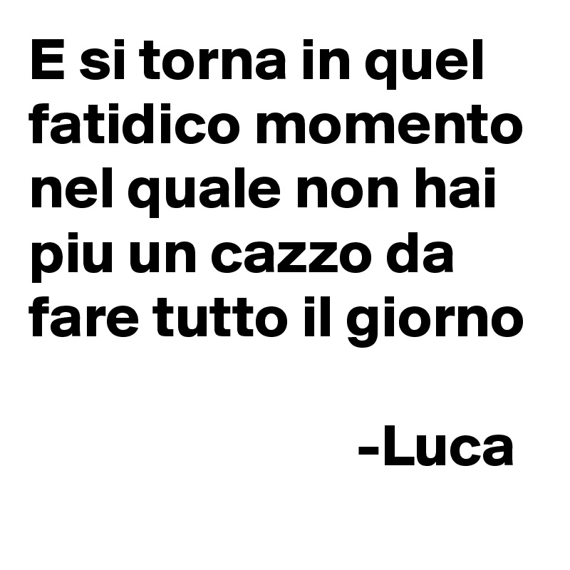 E si torna in quel fatidico momento nel quale non hai piu un cazzo da fare tutto il giorno
         
                           -Luca