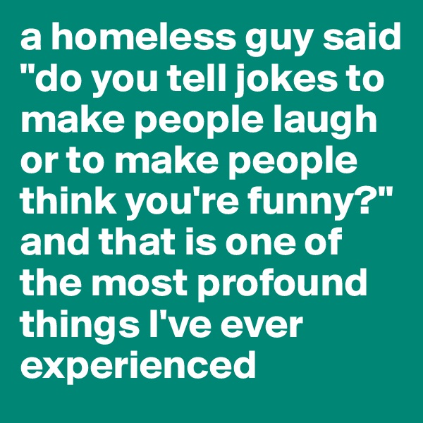 a homeless guy said "do you tell jokes to make people laugh or to make people think you're funny?" and that is one of the most profound things I've ever experienced