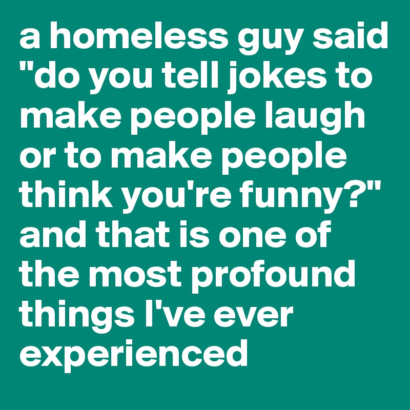 a homeless guy said "do you tell jokes to make people laugh or to make people think you're funny?" and that is one of the most profound things I've ever experienced