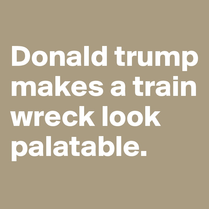 
Donald trump makes a train wreck look palatable. 

