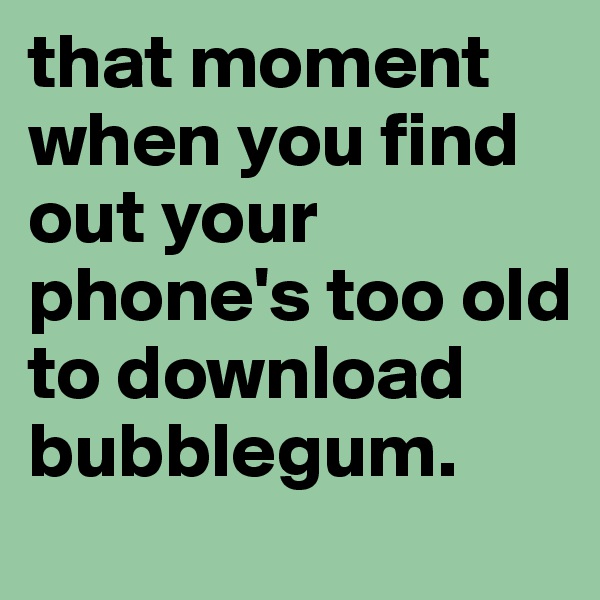 that moment when you find out your phone's too old to download bubblegum.