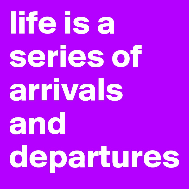life is a series of arrivals and departures