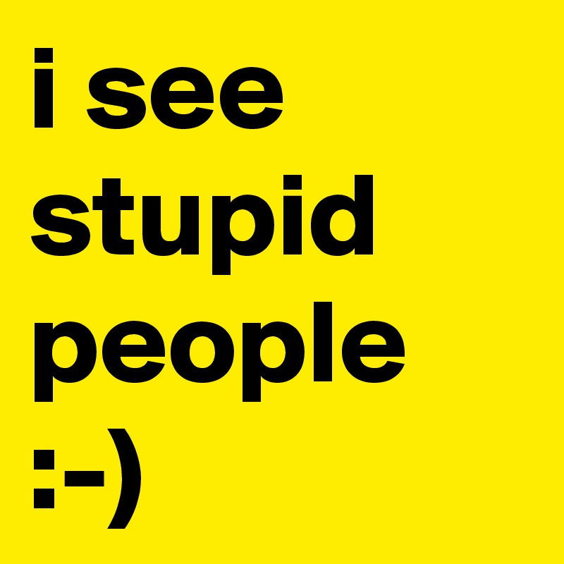 i see stupid people :-)