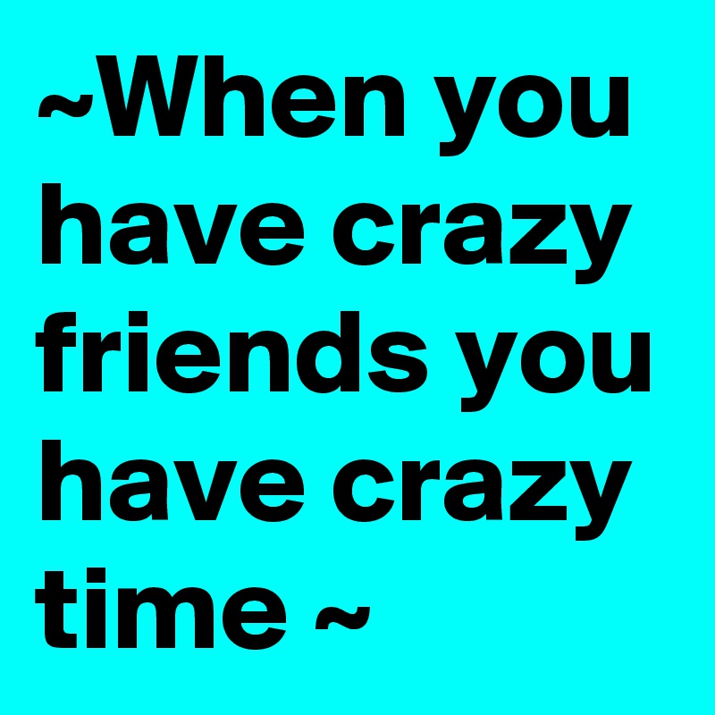 ~When you have crazy friends you have crazy time ~