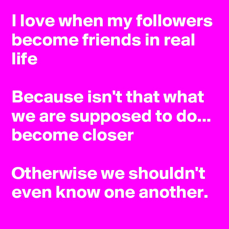 I love when my followers become friends in real life

Because isn't that what we are supposed to do... become closer

Otherwise we shouldn't even know one another. 