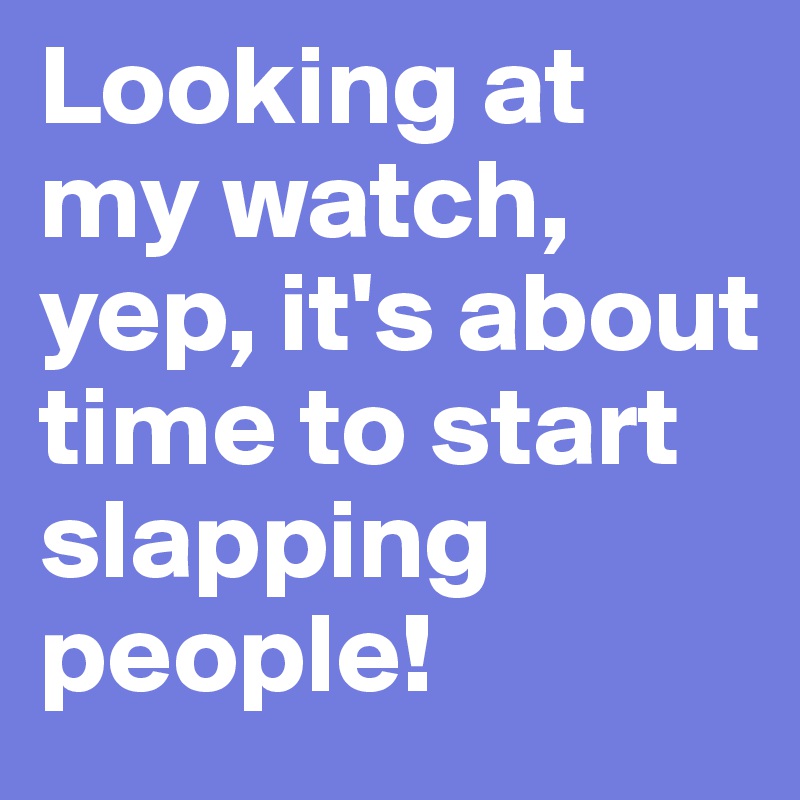 Looking at my watch, yep, it's about time to start slapping people! 