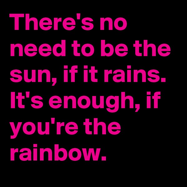 There's no need to be the sun, if it rains.
It's enough, if you're the rainbow.