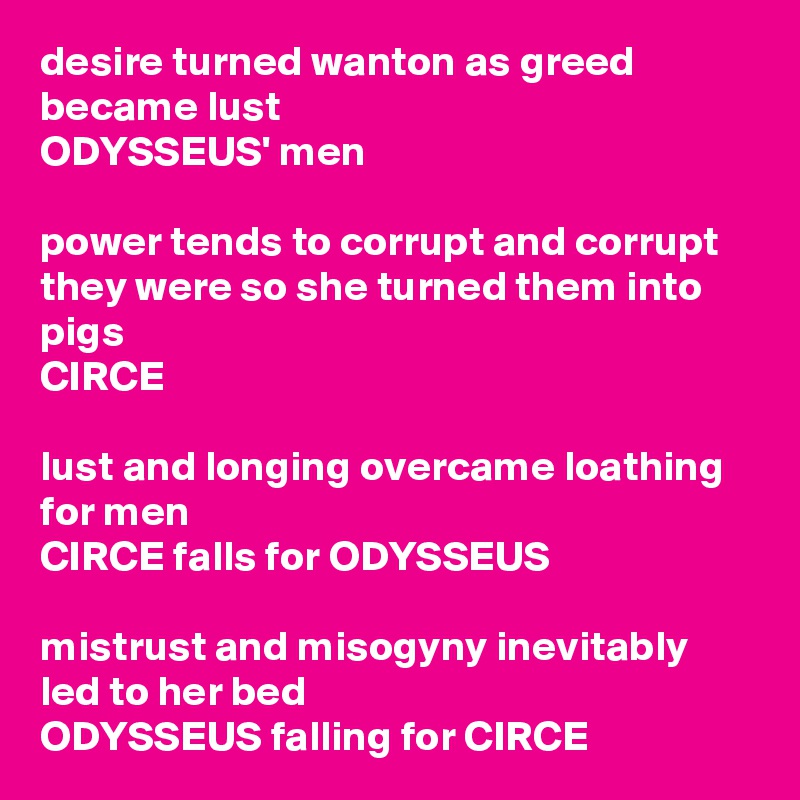 desire turned wanton as greed became lust
ODYSSEUS' men

power tends to corrupt and corrupt they were so she turned them into pigs
CIRCE

lust and longing overcame loathing for men
CIRCE falls for ODYSSEUS

mistrust and misogyny inevitably led to her bed
ODYSSEUS falling for CIRCE