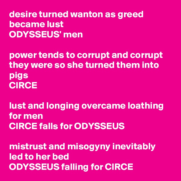 desire turned wanton as greed became lust
ODYSSEUS' men

power tends to corrupt and corrupt they were so she turned them into pigs
CIRCE

lust and longing overcame loathing for men
CIRCE falls for ODYSSEUS

mistrust and misogyny inevitably led to her bed
ODYSSEUS falling for CIRCE