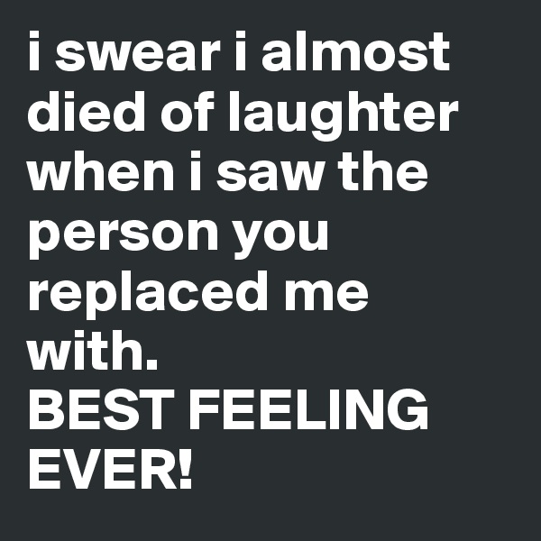 i swear i almost died of laughter when i saw the person you replaced me with. 
BEST FEELING EVER!