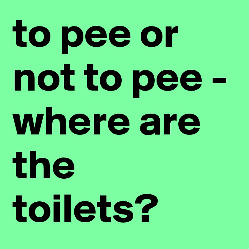 to pee or not to pee - 
where are the toilets?