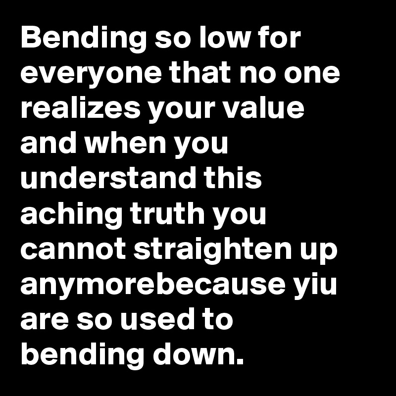 Bending so low for everyone that no one realizes your value and when you understand this aching truth you cannot straighten up anymorebecause yiu are so used to bending down.