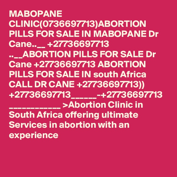 MABOPANE CLINIC(0736697713)ABORTION PILLS FOR SALE IN MABOPANE Dr Cane..__ +27736697713 ..__ABORTION PILLS FOR SALE Dr Cane +27736697713 ABORTION PILLS FOR SALE IN south Africa CALL DR CANE +27736697713)) +27736697713______-+27736697713 ____________ >Abortion Clinic in South Africa offering ultimate Services in abortion with an experience 