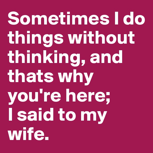 Sometimes I do things without thinking, and thats why you're here; 
I said to my wife.