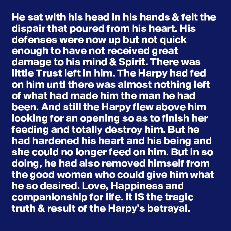 He sat with his head in his hands & felt the dispair that poured from his heart. His defenses were now up but not quick enough to have not received great damage to his mind & Spirit. There was little Trust left in him. The Harpy had fed on him untl there was almost nothing left of what had made him the man he had been. And still the Harpy flew above him looking for an opening so as to finish her feeding and totally destroy him. But he had hardened his heart and his being and she could no longer feed on him. But in so doing, he had also removed himself from the good women who could give him what he so desired. Love, Happiness and companionship for life. It IS the tragic truth & result of the Harpy's betrayal.