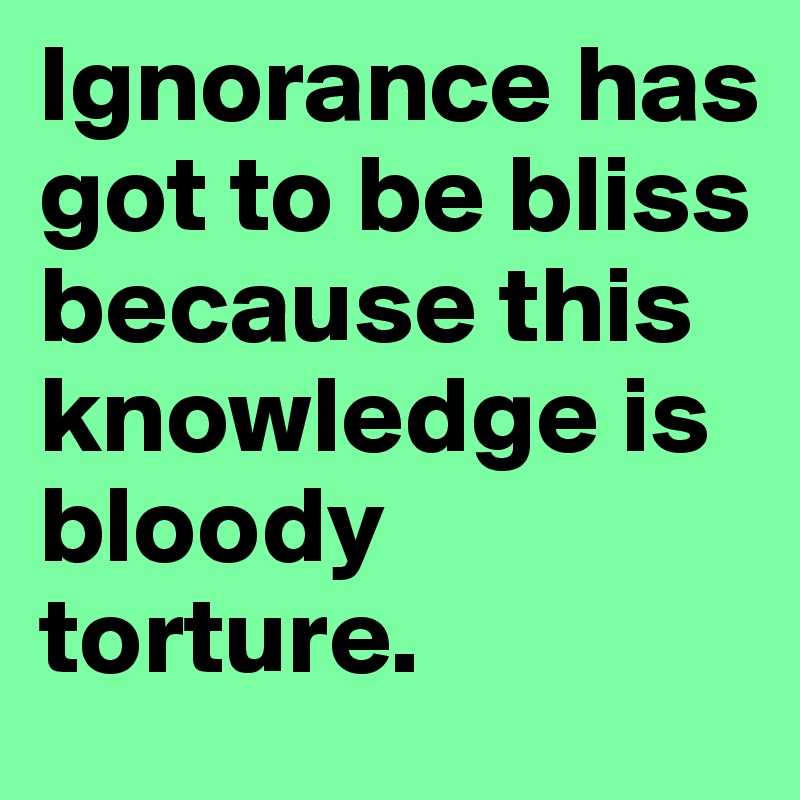Ignorance has got to be bliss because this knowledge is bloody torture. 