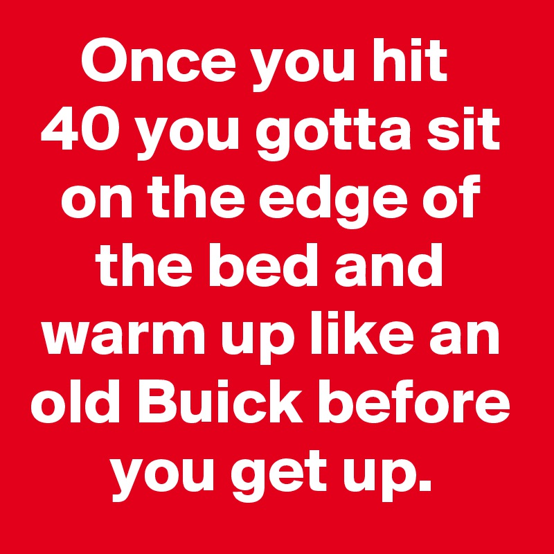 Once you hit 
40 you gotta sit on the edge of the bed and warm up like an old Buick before you get up.