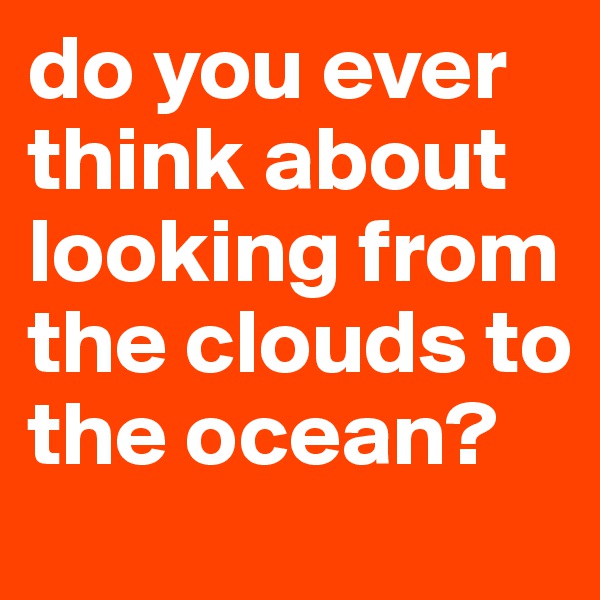do you ever think about looking from the clouds to the ocean?