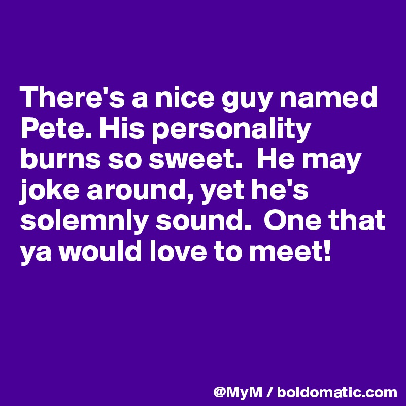 

There's a nice guy named Pete. His personality burns so sweet.  He may joke around, yet he's solemnly sound.  One that ya would love to meet!


