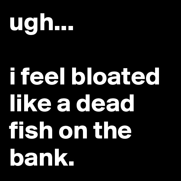ugh...

i feel bloated like a dead fish on the bank.