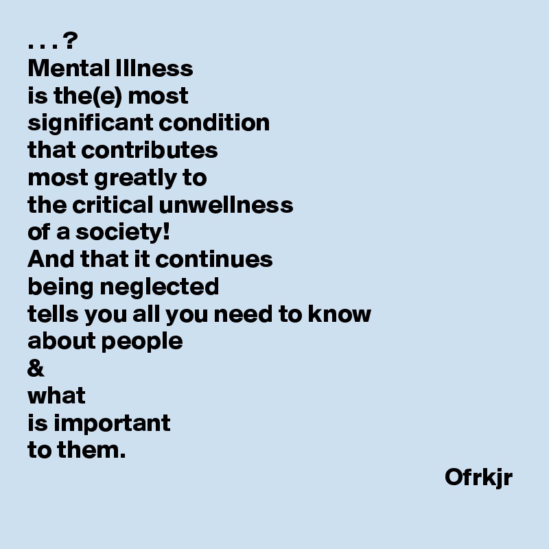 . . . ? 
Mental Illness 
is the(e) most 
significant condition  
that contributes 
most greatly to
the critical unwellness 
of a society!
And that it continues  
being neglected 
tells you all you need to know 
about people 
& 
what 
is important 
to them.
                                                                                 Ofrkjr