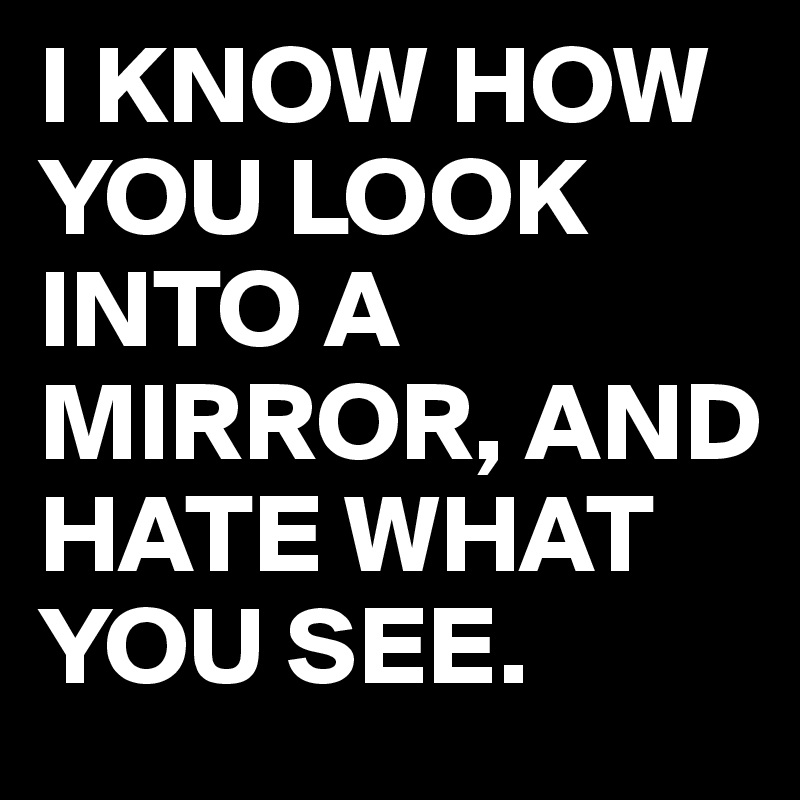 I KNOW HOW YOU LOOK INTO A MIRROR, AND HATE WHAT YOU SEE.