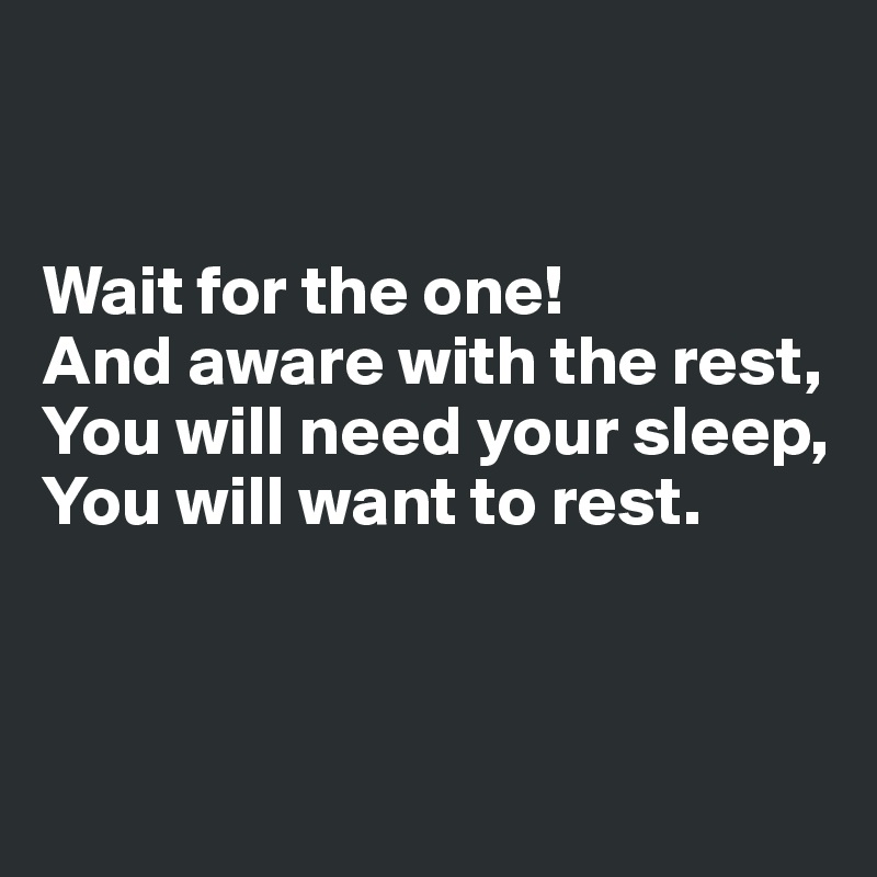 


Wait for the one!
And aware with the rest, 
You will need your sleep, 
You will want to rest.



