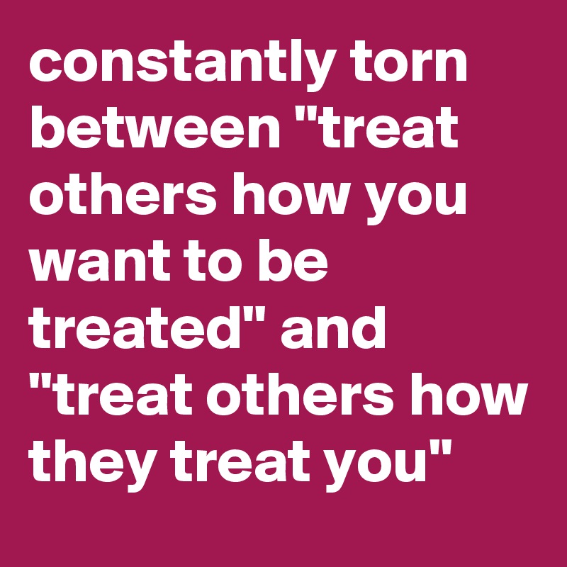 constantly torn between "treat others how you want to be treated" and "treat others how they treat you"