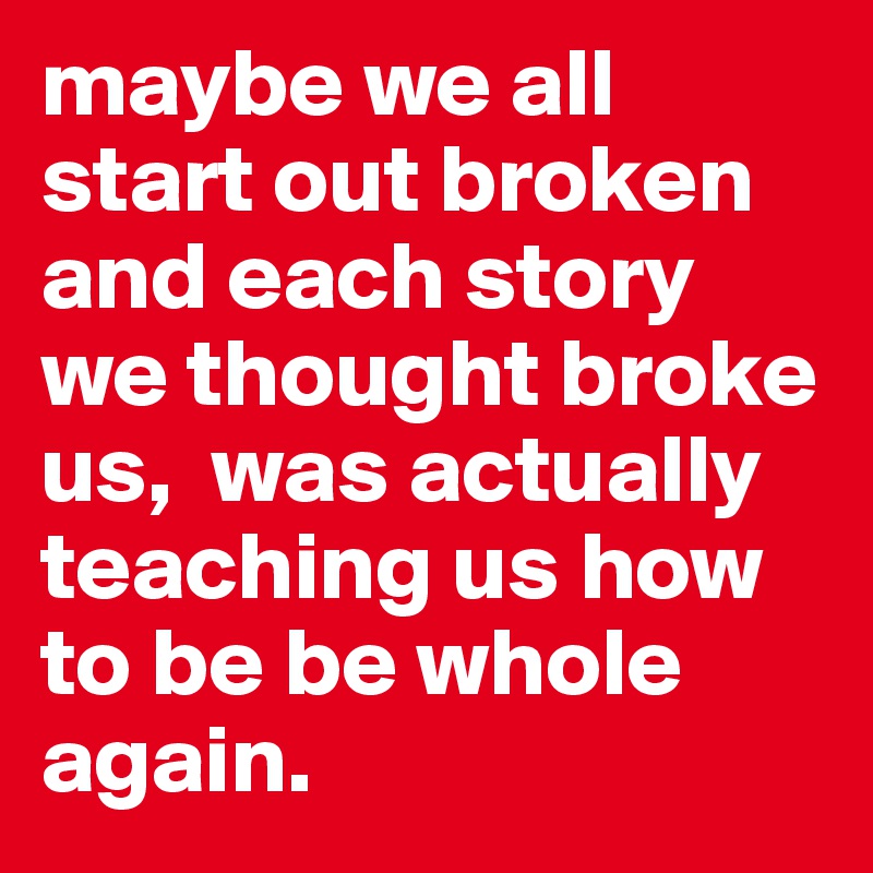 maybe we all start out broken and each story we thought broke us,  was actually teaching us how to be be whole again. 