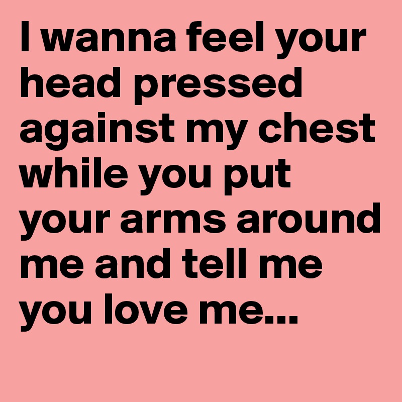 I wanna feel your head pressed against my chest while you put your arms around me and tell me you love me... 