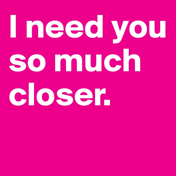 I need you so much closer.

