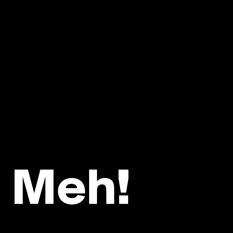 


Meh!