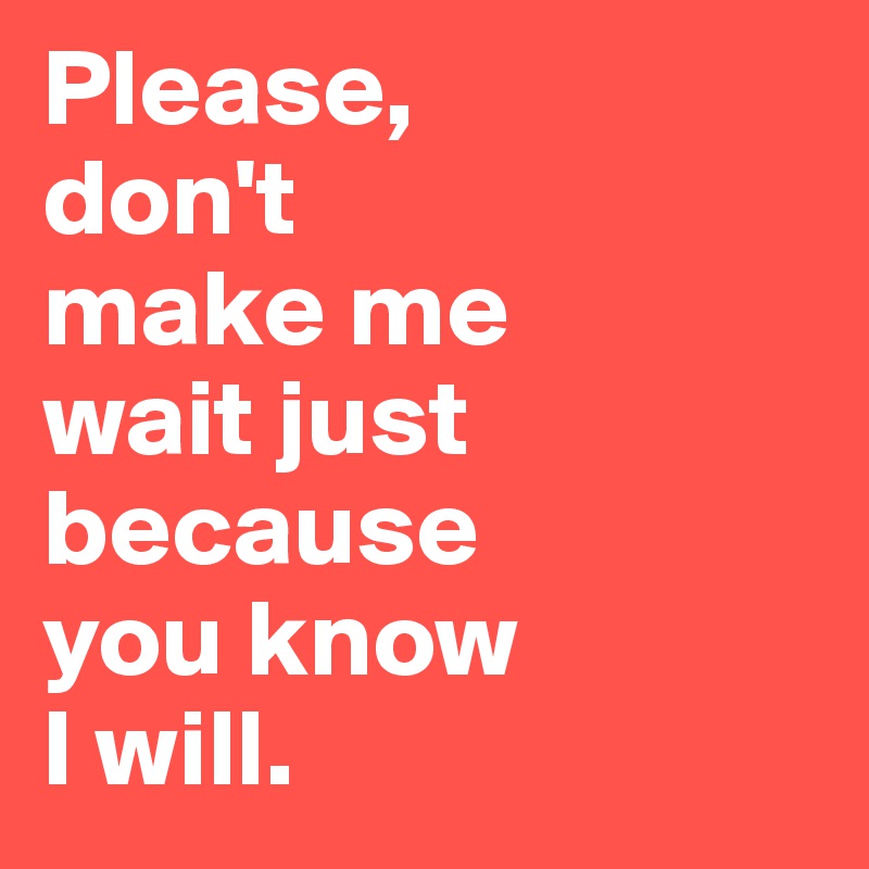Please,
don't 
make me 
wait just 
because 
you know 
I will.