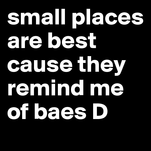 small places are best cause they remind me of baes D