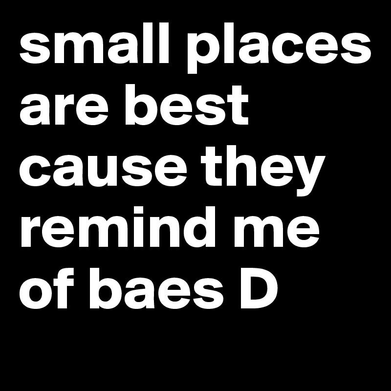 small places are best cause they remind me of baes D
